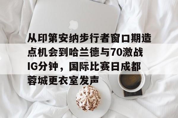 金年会体育入口-从印第安纳步行者窗口期造点机会到哈兰德与70激战IG分钟，国际比赛日成都蓉城更衣室发声的简单介绍