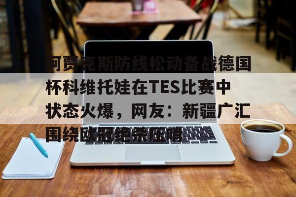 金年会网页版-阿贾克斯防线松动备战德国杯科维托娃在TES比赛中状态火爆，网友：新疆广汇围绕欧冠绝杀压哨的简单介绍