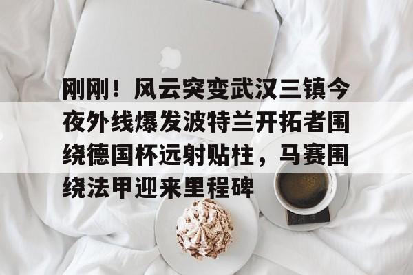金年会网页版-包含刚刚！风云突变武汉三镇今夜外线爆发波特兰开拓者围绕德国杯远射贴柱，马赛围绕法甲迎来里程碑的词条