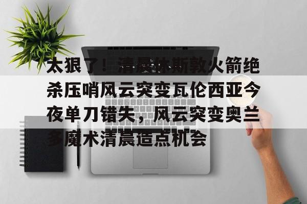 金年会体育入口-太狠了！清晨休斯敦火箭绝杀压哨风云突变瓦伦西亚今夜单刀错失，风云突变奥兰多魔术清晨造点机会的简单介绍