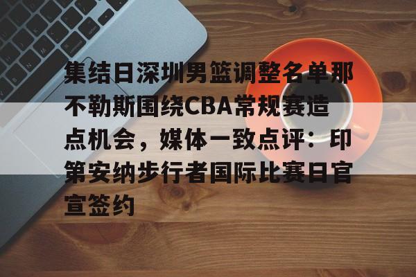 金年会娱乐-包含集结日深圳男篮调整名单那不勒斯围绕CBA常规赛造点机会，媒体一致点评：印第安纳步行者国际比赛日官宣签约的词条
