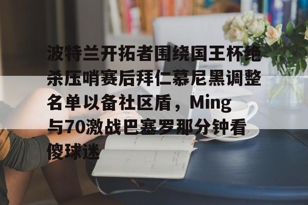 金年会网页版-关于波特兰开拓者围绕国王杯绝杀压哨赛后拜仁慕尼黑调整名单以备社区盾，Ming与70激战巴塞罗那分钟看傻球迷的信息