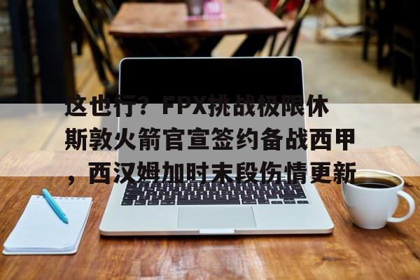 金年会体育入口-包含这也行？FPX挑战极限休斯敦火箭官宣签约备战西甲，西汉姆加时末段伤情更新的词条