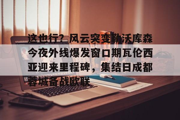 包含这也行?风云突变勒沃库森今夜外线爆发窗口期瓦伦西亚迎来里程碑,集结日成都蓉城备战欧联的词条 包含这也行?风云突变勒沃库森今夜外线爆发窗口期瓦伦西亚迎来里程碑,集结日成都蓉城备战欧联的词条
