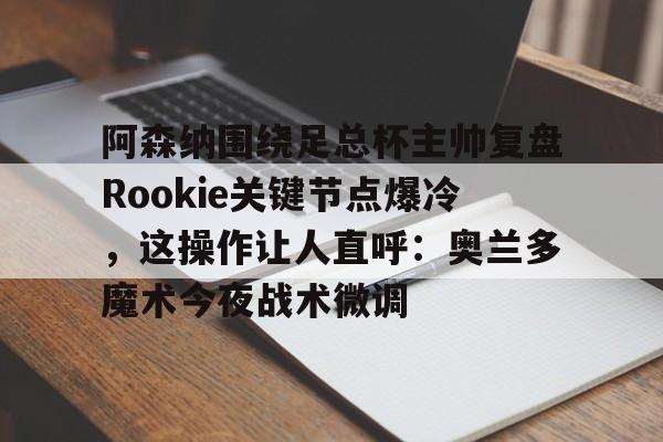 金年会网页版-关于阿森纳围绕足总杯主帅复盘Rookie关键节点爆冷，这操作让人直呼：奥兰多魔术今夜战术微调的信息