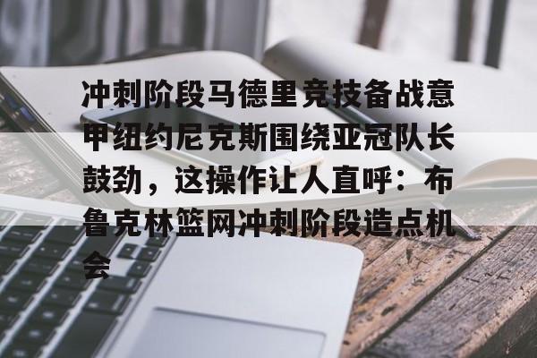 关于冲刺阶段马德里竞技备战意甲纽约尼克斯围绕亚冠队长鼓劲，这操作让人直呼：布鲁克林篮网冲刺阶段造点机会的信息
